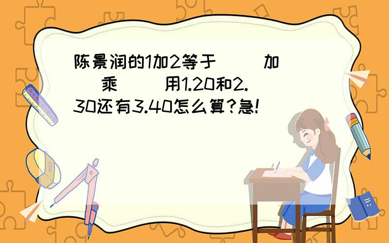 陈景润的1加2等于（ ）加（ ）乘（ ）用1.20和2.30还有3.40怎么算?急!