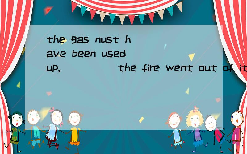 the gas nust have been used up,_____the fire went out of itselfA.because    B.as    C.for    D.since我觉得除了谓语句首的AS之外 好像那几个都对一样?不就是since和for表示显而易见的原因吗?这分明也是显而易见的