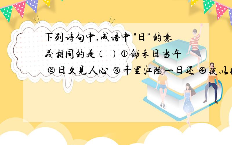 下列诗句中,成语中“日”的意义相同的是（ ）①锄禾日当午 ②日久见人心 ③千里江陵一日还 ④夜以继日⑤王师北定中原日 ⑥日出江花红胜火A②⑤ B①⑥ C①④ D③④