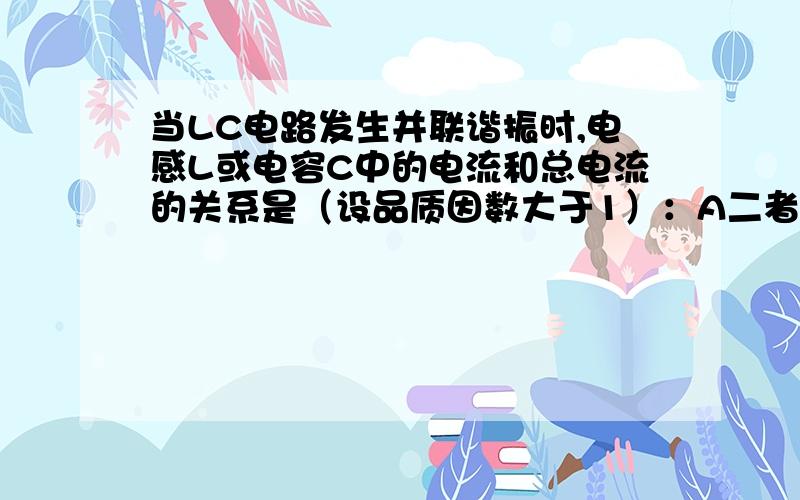 当LC电路发生并联谐振时,电感L或电容C中的电流和总电流的关系是（设品质因数大于1）：A二者相加等于总电流B二者电流不相等C电感或电容中的电流比总电流大D不能确定22、接受机中加自动