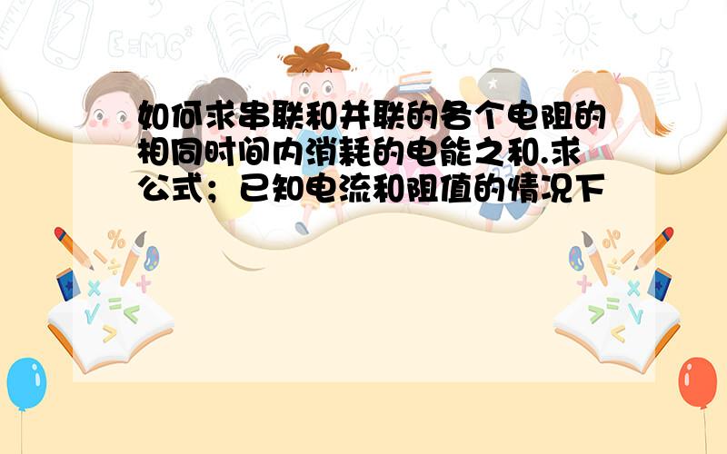 如何求串联和并联的各个电阻的相同时间内消耗的电能之和.求公式；已知电流和阻值的情况下