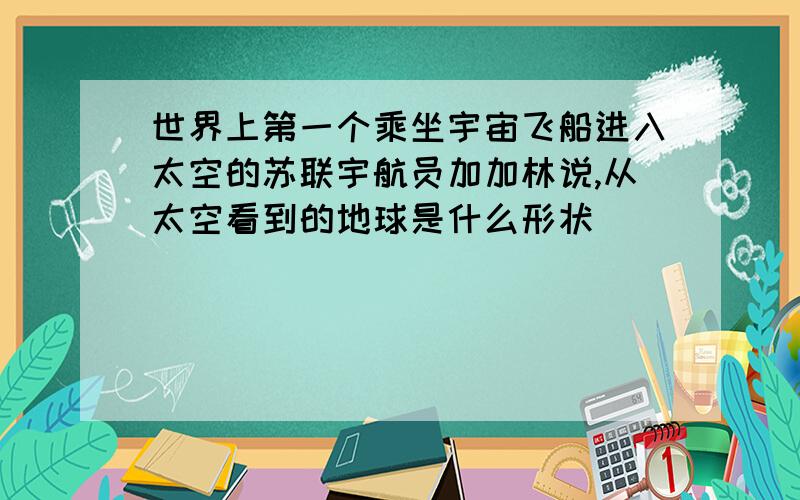 世界上第一个乘坐宇宙飞船进入太空的苏联宇航员加加林说,从太空看到的地球是什么形状