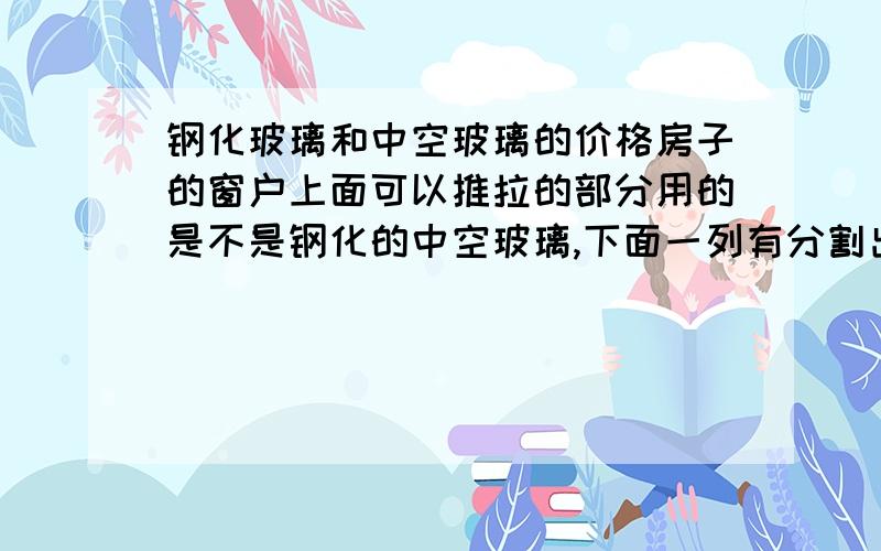 钢化玻璃和中空玻璃的价格房子的窗户上面可以推拉的部分用的是不是钢化的中空玻璃,下面一列有分割出的一部分是用钢化的,但合同约定是用中空的,现在在整改,售楼处说钢化的比中空的贵