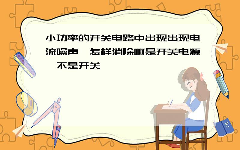 小功率的开关电路中出现出现电流噪声,怎样消除啊是开关电源,不是开关