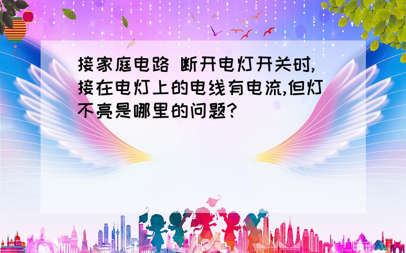 接家庭电路 断开电灯开关时,接在电灯上的电线有电流,但灯不亮是哪里的问题?