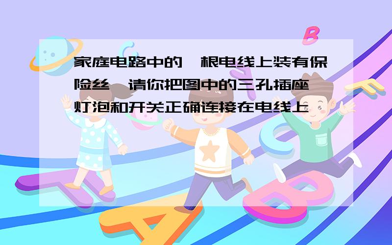 家庭电路中的一根电线上装有保险丝,请你把图中的三孔插座、灯泡和开关正确连接在电线上