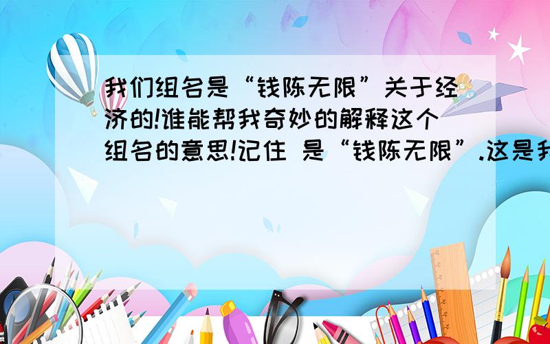 我们组名是“钱陈无限”关于经济的!谁能帮我奇妙的解释这个组名的意思!记住 是“钱陈无限”.这是我们组名!帮我们奇妙的解释他的意思!