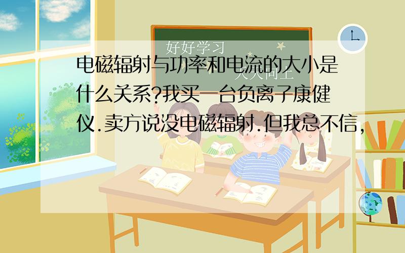 电磁辐射与功率和电流的大小是什么关系?我买一台负离子康健仪.卖方说没电磁辐射.但我总不信,