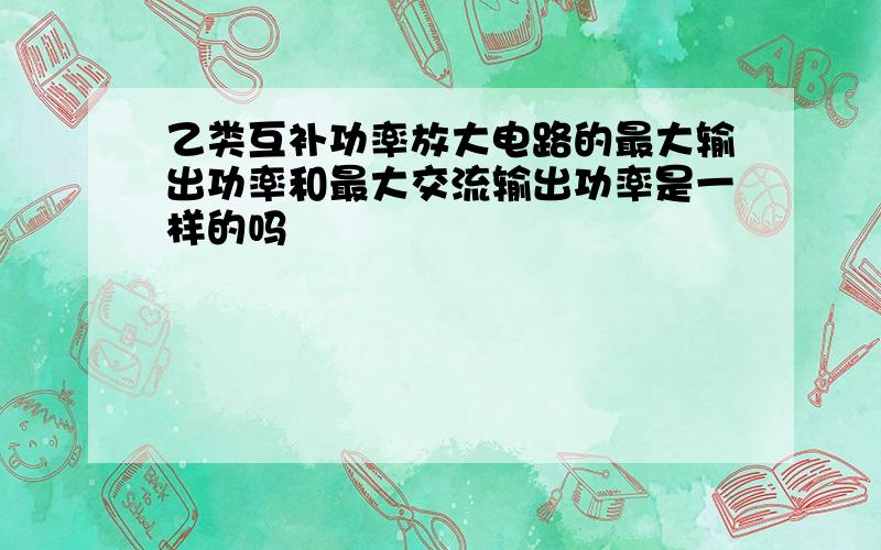 乙类互补功率放大电路的最大输出功率和最大交流输出功率是一样的吗