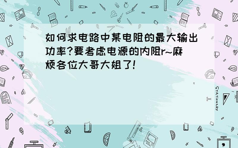 如何求电路中某电阻的最大输出功率?要考虑电源的内阻r~麻烦各位大哥大姐了!