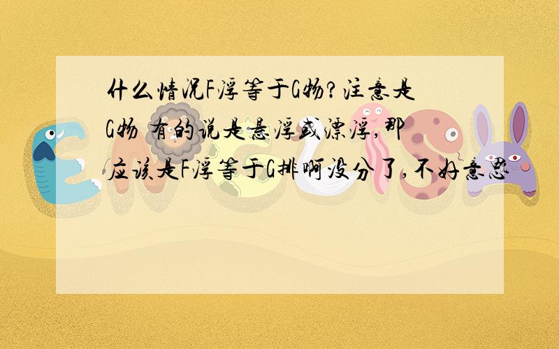 什么情况F浮等于G物?注意是G物 有的说是悬浮或漂浮,那应该是F浮等于G排啊没分了,不好意思