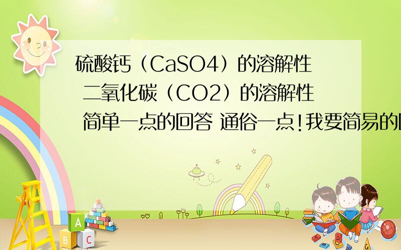 硫酸钙（CaSO4）的溶解性 二氧化碳（CO2）的溶解性 简单一点的回答 通俗一点!我要简易的回答!一定要简洁哦!通俗易懂啊~牛牛谢谢你了