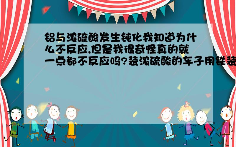 铝与浓硫酸发生钝化我知道为什么不反应,但是我很奇怪真的就一点都不反应吗?装浓硫酸的车子用铁装起来,真的没有反应吗?时间长了,他那里的FE还不被氧化吗?（不是氧气）.有的话是什么.怎