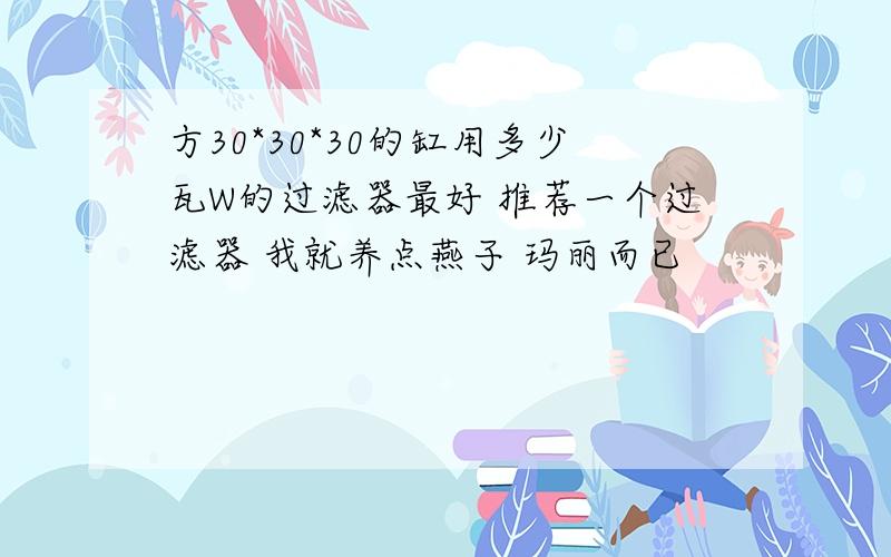 方30*30*30的缸用多少瓦W的过滤器最好 推荐一个过滤器 我就养点燕子 玛丽而已