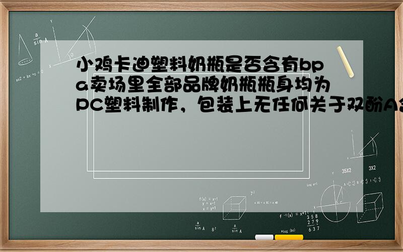 小鸡卡迪塑料奶瓶是否含有bpa卖场里全部品牌奶瓶瓶身均为PC塑料制作，包装上无任何关于双酚A含量的说明。品牌有小淘气、小鸡卡迪、哆啦A梦、日康、利儿康、爱得利、人之初等主流产品