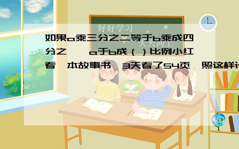 如果a乘三分之二等于b乘成四分之一,a于b成（）比例小红看一本故事书,3天看了54页,照这样计算,要看完162页的这本书,还需几天 (用比例解)