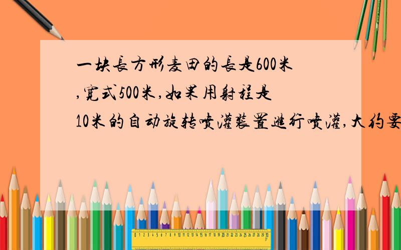 一块长方形麦田的长是600米,宽式500米,如果用射程是10米的自动旋转喷灌装置进行喷灌,大约要多少个这样的喷灌装置?急,必有重谢