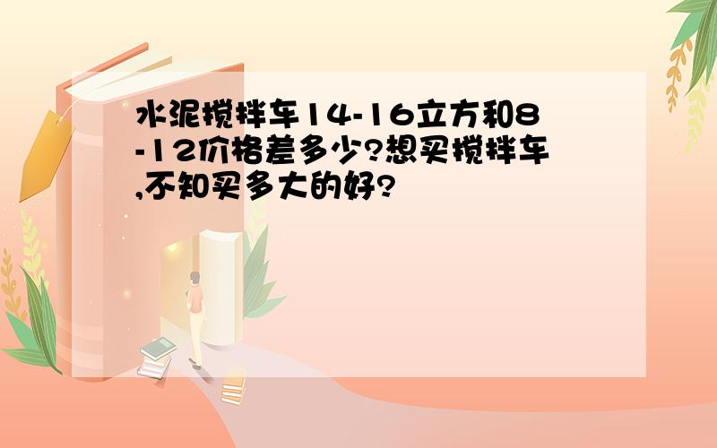 水泥搅拌车14-16立方和8-12价格差多少?想买搅拌车,不知买多大的好?