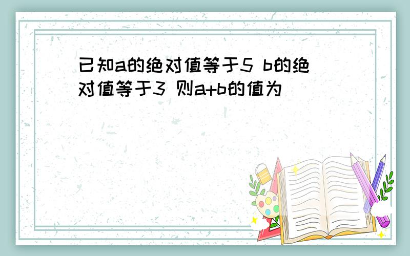 已知a的绝对值等于5 b的绝对值等于3 则a+b的值为