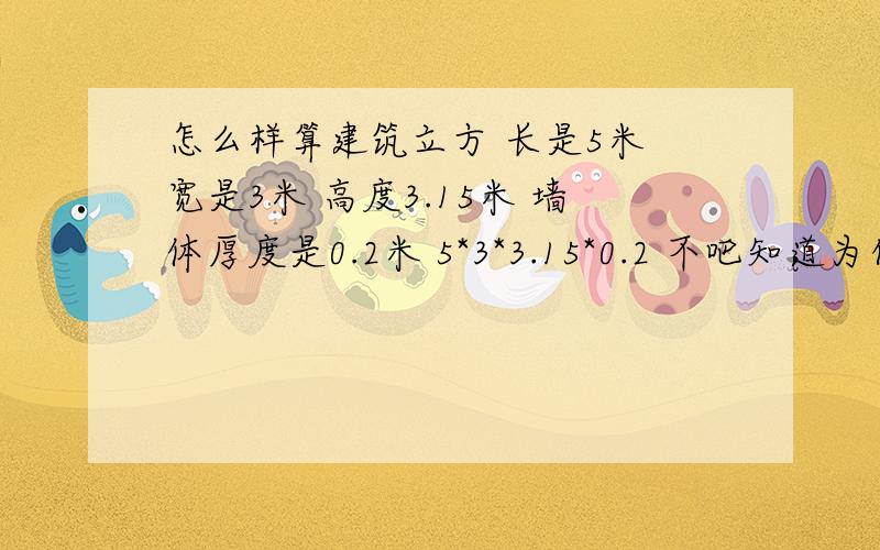 怎么样算建筑立方 长是5米 宽是3米 高度3.15米 墙体厚度是0.2米 5*3*3.15*0.2 不吧知道为什么我总是算不对啊 窗子是m1的1000*2000 算出来是不是要减去窗子 1*2*0.2 麻烦弄的明细点 最好是每一步都