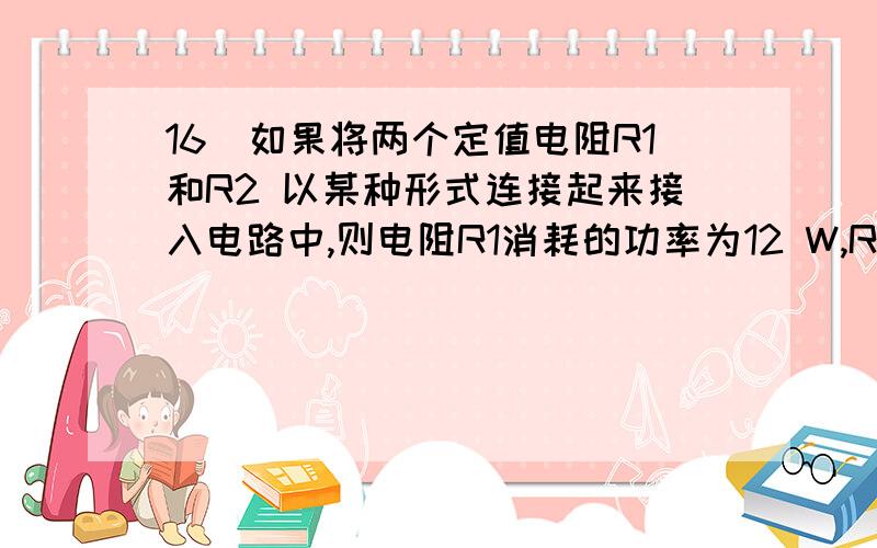 16．如果将两个定值电阻R1和R2 以某种形式连接起来接入电路中,则电阻R1消耗的功率为12 W,R2消耗的电功率