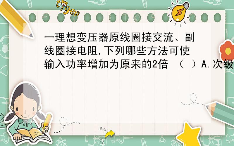 一理想变压器原线圈接交流、副线圈接电阻,下列哪些方法可使输入功率增加为原来的2倍 （ ）A.次级线圈的匝数增加为原来的2倍B.初级线圈的匝数增加为原来的2倍C.负载电阻变为原来的2倍D.