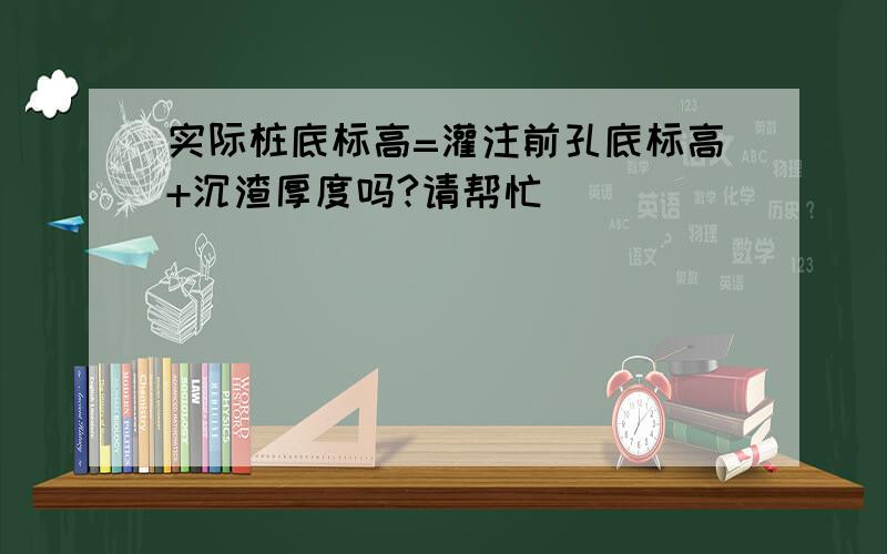 实际桩底标高=灌注前孔底标高+沉渣厚度吗?请帮忙