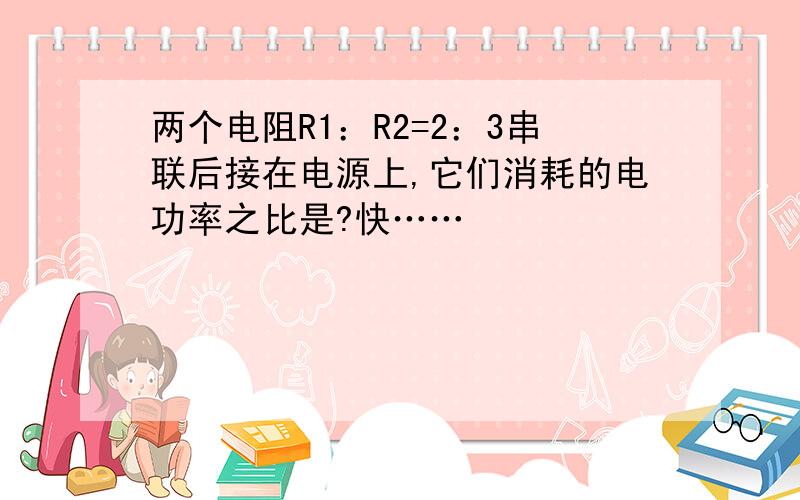 两个电阻R1：R2=2：3串联后接在电源上,它们消耗的电功率之比是?快……