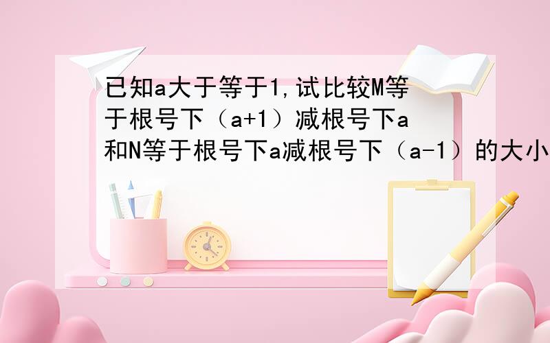 已知a大于等于1,试比较M等于根号下（a+1）减根号下a和N等于根号下a减根号下（a-1）的大小