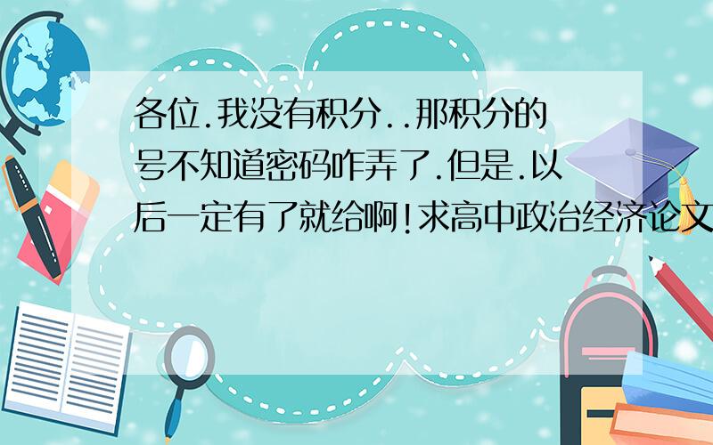 各位.我没有积分..那积分的号不知道密码咋弄了.但是.以后一定有了就给啊!求高中政治经济论文一篇!要切合实际!我跪求了!到时候我支付QQ币也行!