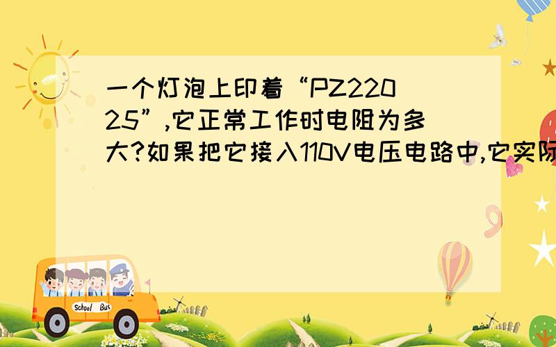 一个灯泡上印着“PZ220 25”,它正常工作时电阻为多大?如果把它接入110V电压电路中,它实际消耗的电功率是多少?与220V电路相比,它是亮些嘛?