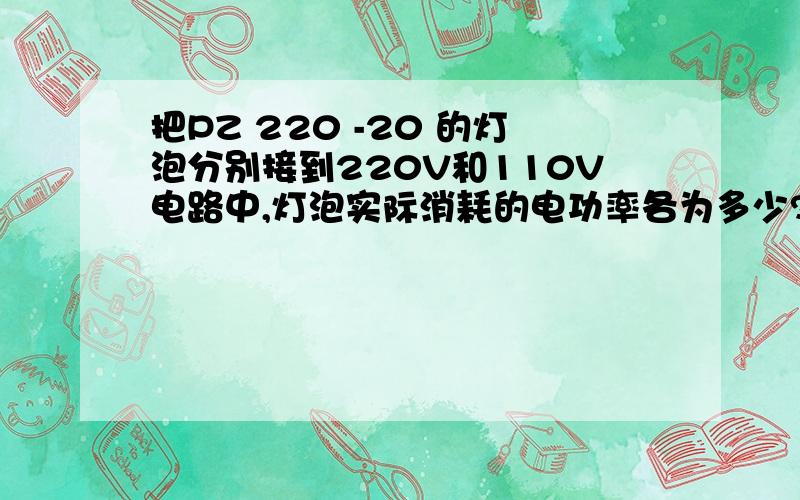 把PZ 220 -20 的灯泡分别接到220V和110V电路中,灯泡实际消耗的电功率各为多少?