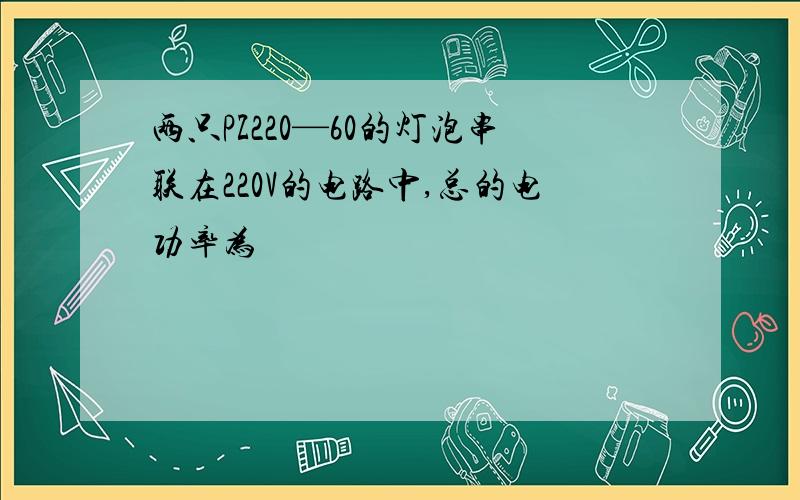 两只PZ220—60的灯泡串联在220V的电路中,总的电功率为