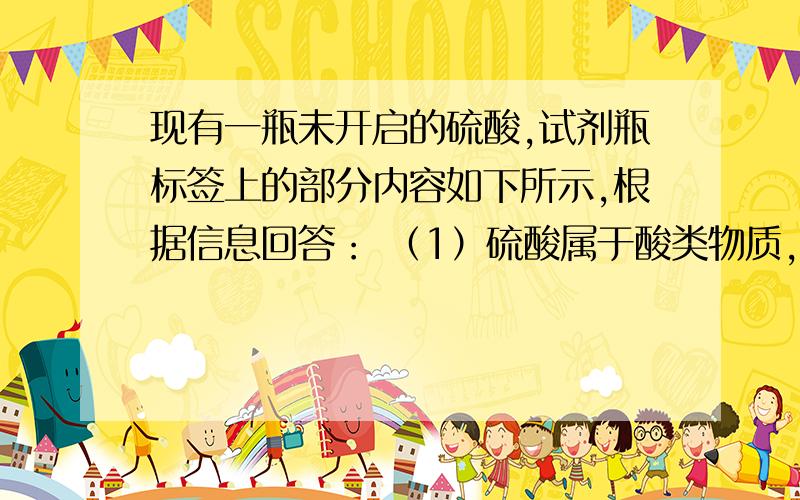 现有一瓶未开启的硫酸,试剂瓶标签上的部分内容如下所示,根据信息回答： （1）硫酸属于酸类物质,是因为它电离时产生的_______________,硫酸的电离方程式为_______________.（2）该试剂瓶中硫酸