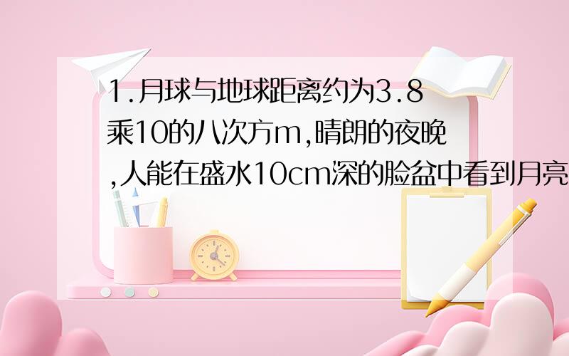 1.月球与地球距离约为3.8乘10的八次方m,晴朗的夜晚,人能在盛水10cm深的脸盆中看到月亮的像,则像到水面的距离为多少?           ) 2.站在平静的湖水边可以看到湖岸边的景物在水中的倒影.这里