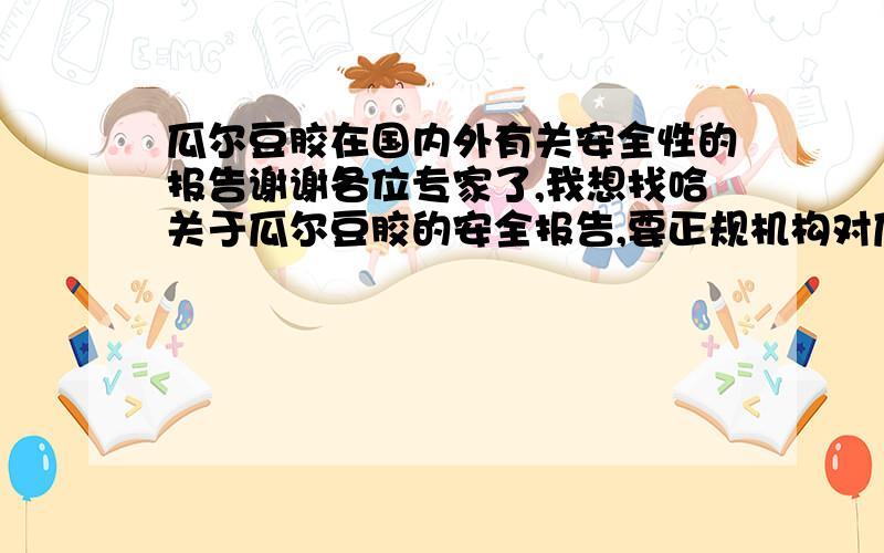 瓜尔豆胶在国内外有关安全性的报告谢谢各位专家了,我想找哈关于瓜尔豆胶的安全报告,要正规机构对瓜尔豆胶安全性的权威报告啊,初次注册,一次甩清,20分悬赏啊.