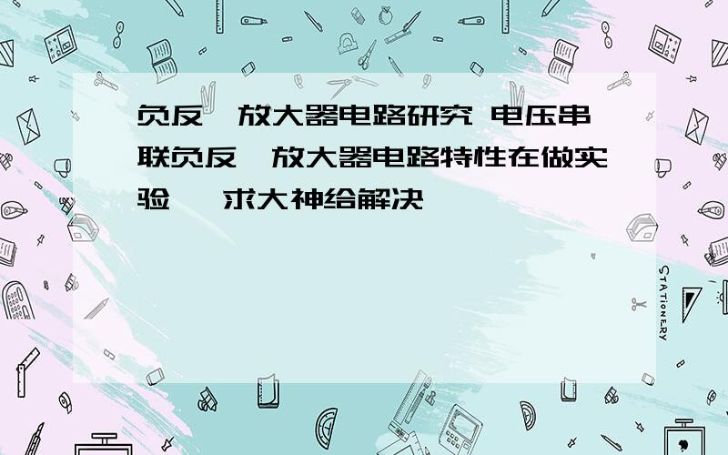 负反馈放大器电路研究 电压串联负反馈放大器电路特性在做实验   求大神给解决…