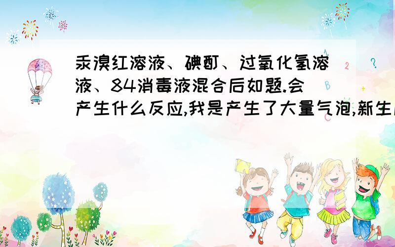 汞溴红溶液、碘酊、过氧化氢溶液、84消毒液混合后如题.会产生什么反应,我是产生了大量气泡,新生成的化学物是什么