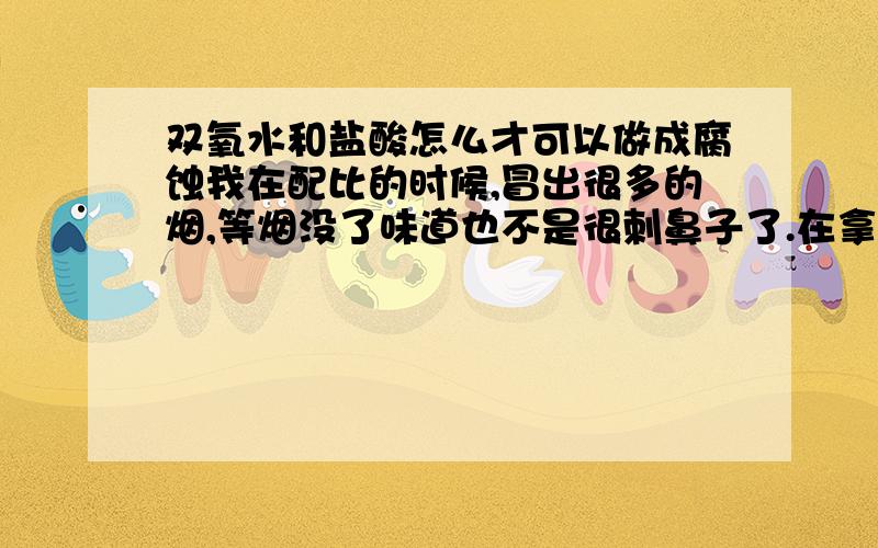 双氧水和盐酸怎么才可以做成腐蚀我在配比的时候,冒出很多的烟,等烟没了味道也不是很刺鼻子了.在拿来腐蚀铁或者不锈钢好象效果不是很好,但要是在冒烟的时候用怎么用啊还不把人弄坏了