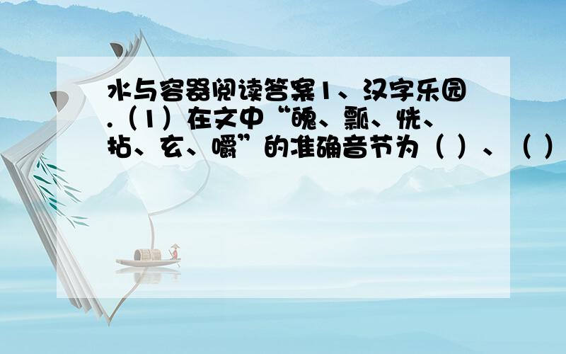 水与容器阅读答案1、汉字乐园.（1）在文中“魄、瓢、恍、拈、玄、嚼”的准确音节为（ ）、（ ）、（ ）、（ ）、（ ）、（ ）.（2）“凹”字读（ ）,与（ ）相对,它由（ ）笔组成,第二