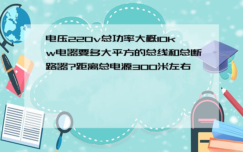 电压220v总功率大概10kw电器要多大平方的总线和总断路器?距离总电源300米左右,