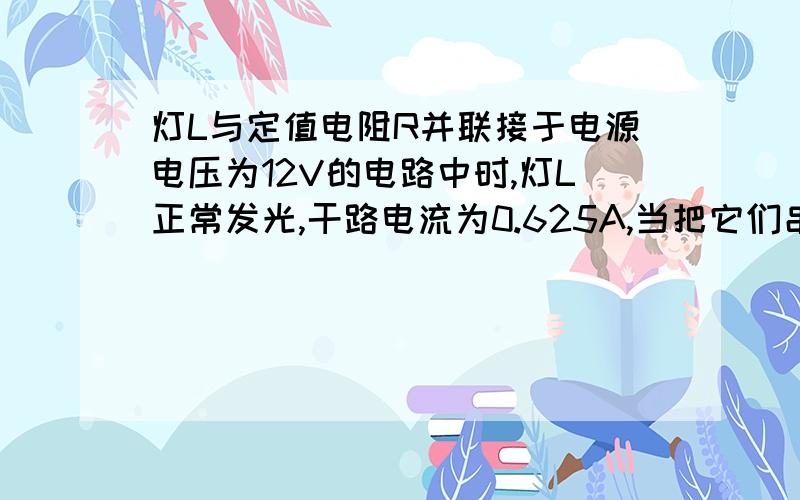 灯L与定值电阻R并联接于电源电压为12V的电路中时,灯L正常发光,干路电流为0.625A,当把它们串联在另一电路中时,灯L的功率为额定功率的1/4,通过电阻的电流为原电流的1/3,此时灯L的实际功率为W