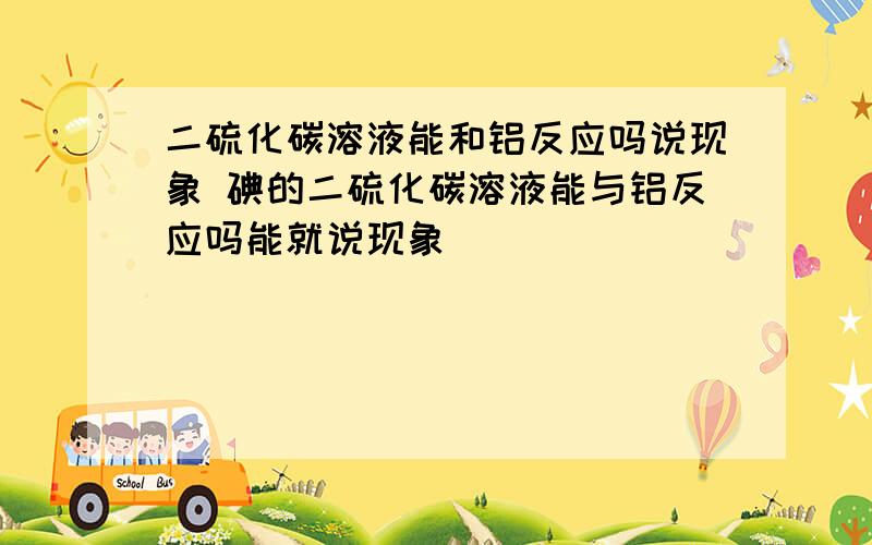 二硫化碳溶液能和铝反应吗说现象 碘的二硫化碳溶液能与铝反应吗能就说现象