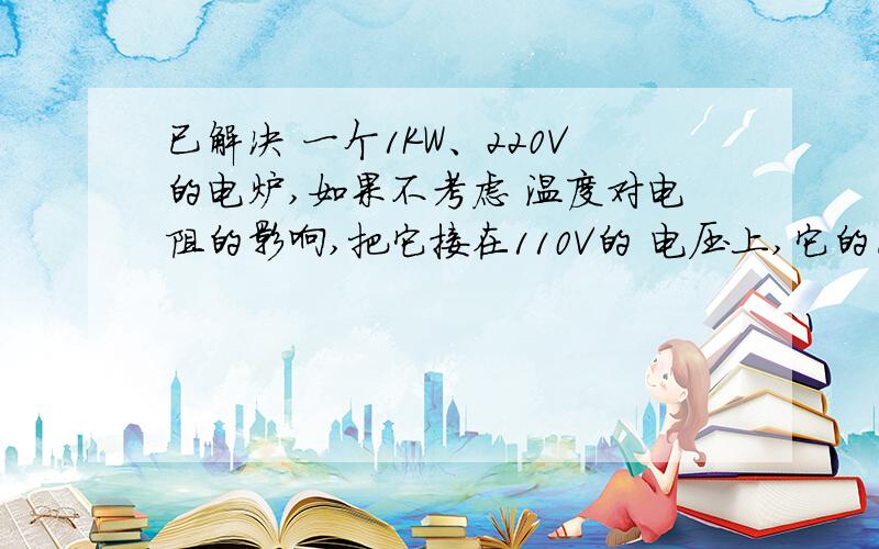 已解决 一个1KW、220V的电炉,如果不考虑 温度对电阻的影响,把它接在110V的 电压上,它的已解决一个1KW、220V的电炉,如果不考虑 温度对电阻的影响,把它接在110V的 电压上,它的实际功率将是多少?