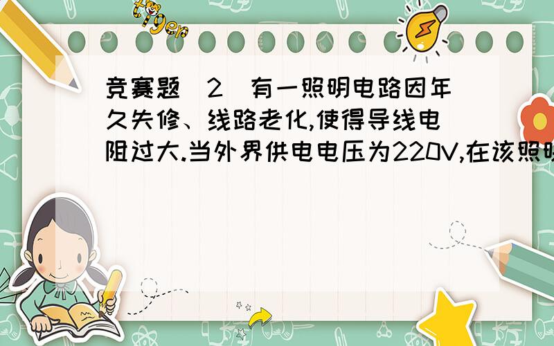 竞赛题(2)有一照明电路因年久失修、线路老化,使得导线电阻过大.当外界供电电压为220V,在该照明电路中(2)有一照明电路因年久失修、线路老化,使得导线电阻过大.当外界供电电压为220V,在该