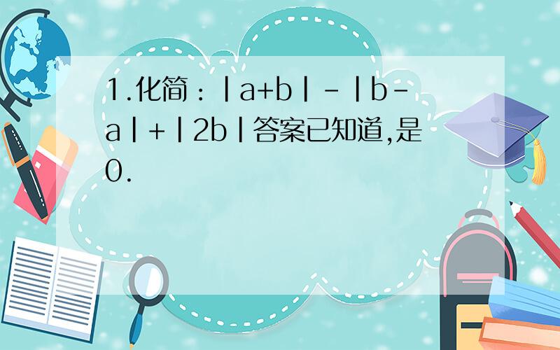 1.化简：|a+b|-|b-a|+|2b|答案已知道,是0.