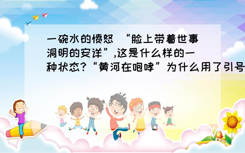 一碗水的愤怒 “脸上带着世事洞明的安详”,这是什么样的一种状态?“黄河在咆哮”为什么用了引号?我对大西北的缺水现状有了更深切的了解.那里的人平时不知道是怎么生活的?一碗水的愤