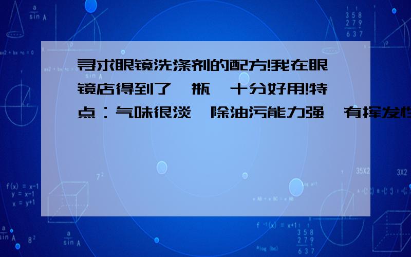 寻求眼镜洗涤剂的配方!我在眼镜店得到了一瓶,十分好用!特点：气味很淡,除油污能力强,有挥发性（不用用水冲）,无残留.非常希望得到制作方法,以后自己制.我爱化学.如果不方便说还可以发