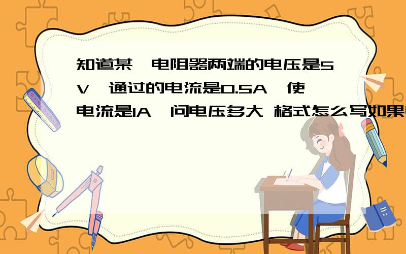 知道某一电阻器两端的电压是5V,通过的电流是0.5A,使电流是1A,问电压多大 格式怎么写如果电压增大到20v，电阻值多大，电流多大，求格式，有木有会的