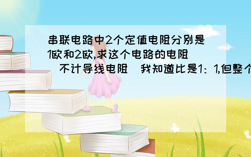 串联电路中2个定值电阻分别是1欧和2欧,求这个电路的电阻（不计导线电阻）我知道比是1：1,但整个电路的电阻是多少